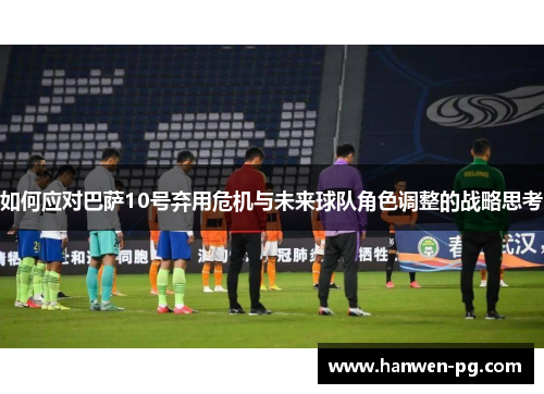 如何应对巴萨10号弃用危机与未来球队角色调整的战略思考