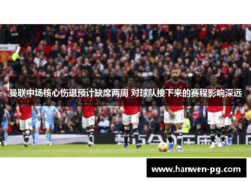 曼联中场核心伤退预计缺席两周 对球队接下来的赛程影响深远