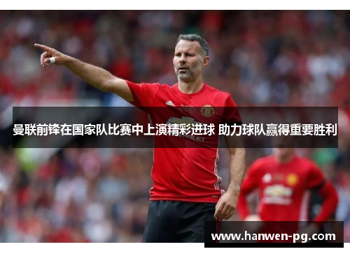 曼联前锋在国家队比赛中上演精彩进球 助力球队赢得重要胜利